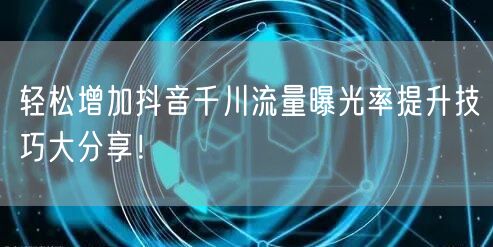 轻松增加抖音千川流量曝光率提升技巧大分享!