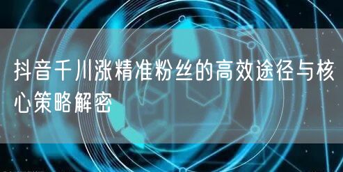 抖音千川涨精准粉丝的高效途径与核心策略解密