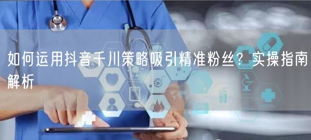 如何运用抖音千川策略吸引精准粉丝？实操指南解析