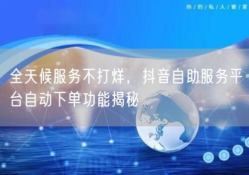 全天候服务不打烊,抖音自助服务平台自动下单功能揭秘