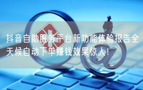 抖音自助服务平台新功能体验报告全天候自动下单赚钱效果惊人！