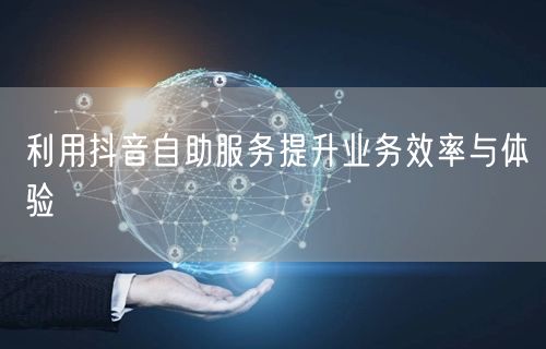 利用抖音自助服务提升业务效率与体验