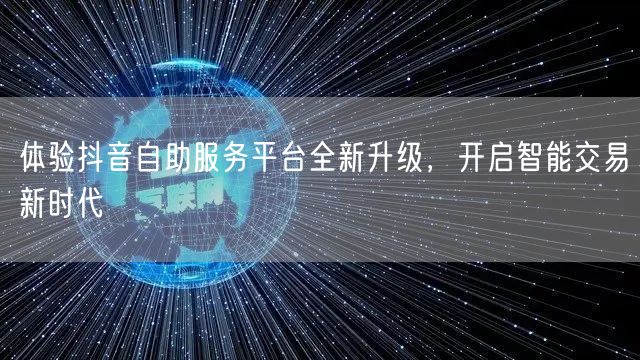 体验抖音自助服务平台全新升级,开启智能交易新时代