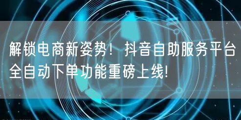 解锁电商新姿势!抖音自助服务平台全自动下单功能重磅上线!