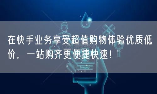 在快手业务享受超值购物体验优质低价，一站购齐更便捷快速！