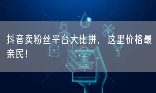 抖音卖粉丝平台大比拼，这里价格最亲民！