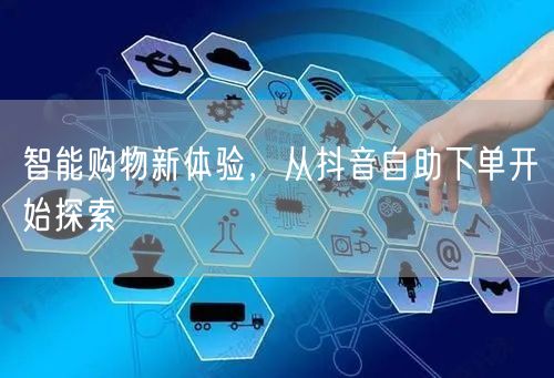 智能购物新体验,从抖音自助下单开始探索