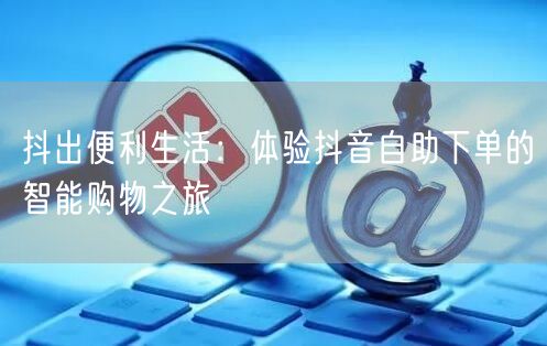 抖出便利生活:体验抖音自助下单的智能购物之旅