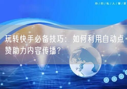 玩转快手必备技巧:如何利用自动点赞助力内容传播?