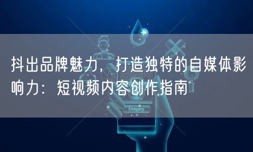 抖出品牌魅力，打造独特的自媒体影响力：短视频内容创作指南