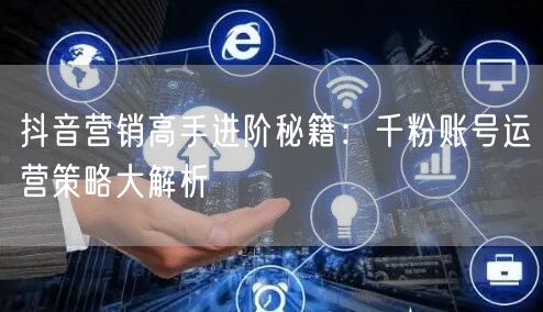 抖音营销高手进阶秘籍:千粉账号运营策略大解析