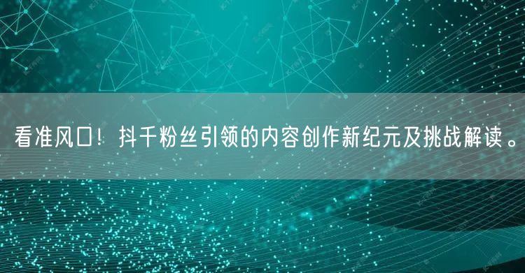 看准风口!抖千粉丝引领的内容创作新纪元及挑战解读。