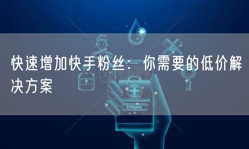 快速增加快手粉丝：你需要的低价解决方案
