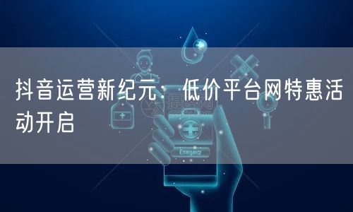 抖音运营新纪元:低价平台网特惠活动开启