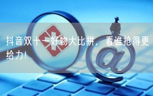 抖音双十一好物大比拼，看谁抢得更给力！