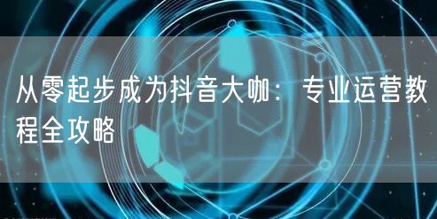 从零起步成为抖音大咖:专业运营教程全攻略