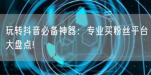 玩转抖音必备神器：专业买粉丝平台大盘点!