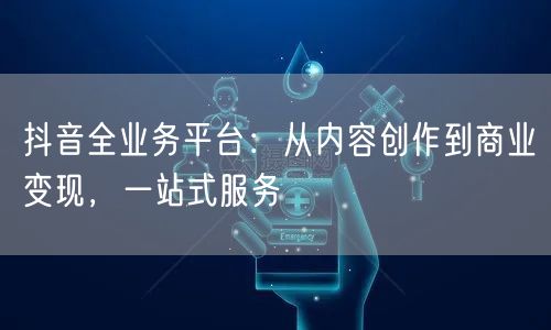 抖音全业务平台：从内容创作到商业变现，一站式服务