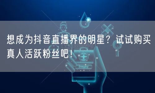 想成为抖音直播界的明星？试试购买真人活跃粉丝吧！