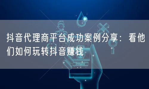 抖音代理商平台成功案例分享：看他们如何玩转抖音赚钱