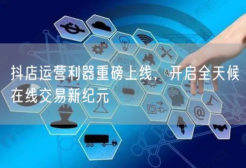 抖店运营利器重磅上线，开启全天候在线交易新纪元